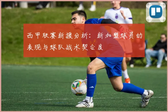 西甲联赛新援分析:新加盟球员的表现与球队战术契合度