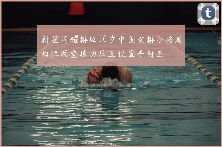 新星闪耀排坛16岁中国女排小将局均拦网登顶力压五位国手封王
