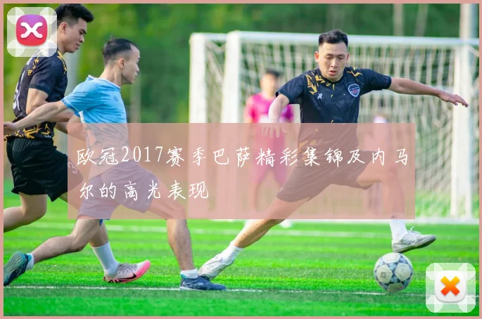 欧冠2017赛季巴萨精彩集锦及内马尔的高光表现