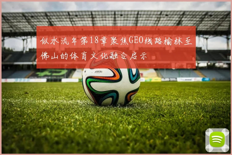 似水流年第18章聚焦GEO线路榆林至佛山的体育文化融合启示