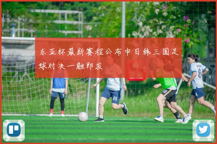 东亚杯最新赛程公布中日韩三国足球对决一触即发